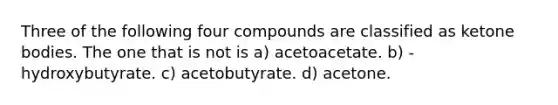 Three of the following four compounds are classified as ketone bodies. The one that is not is a) acetoacetate. b) -hydroxybutyrate. c) acetobutyrate. d) acetone.