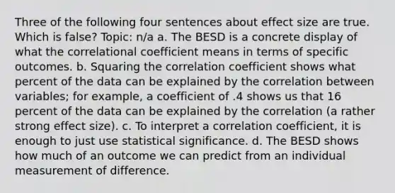 Three of the following four sentences about effect size are true. Which is false? Topic: n/a a. The BESD is a concrete display of what the correlational coefficient means in terms of specific outcomes. b. Squaring the correlation coefficient shows what percent of the data can be explained by the correlation between variables; for example, a coefficient of .4 shows us that 16 percent of the data can be explained by the correlation (a rather strong effect size). c. To interpret a correlation coefficient, it is enough to just use statistical significance. d. The BESD shows how much of an outcome we can predict from an individual measurement of difference.