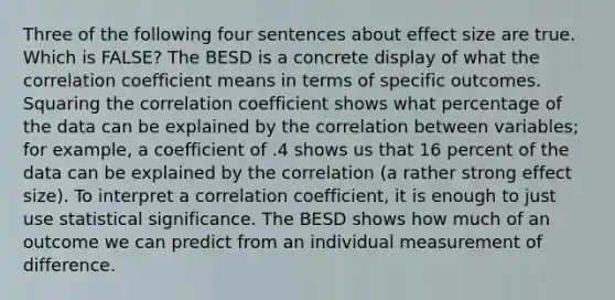 Three of the following four sentences about effect size are true. Which is FALSE? The BESD is a concrete display of what the correlation coefficient means in terms of specific outcomes. Squaring the correlation coefficient shows what percentage of the data can be explained by the correlation between variables; for example, a coefficient of .4 shows us that 16 percent of the data can be explained by the correlation (a rather strong effect size). To interpret a correlation coefficient, it is enough to just use statistical significance. The BESD shows how much of an outcome we can predict from an individual measurement of difference.