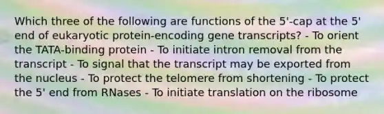 Which three of the following are functions of the 5'-cap at the 5' end of eukaryotic protein-encoding gene transcripts? - To orient the TATA-binding protein - To initiate intron removal from the transcript - To signal that the transcript may be exported from the nucleus - To protect the telomere from shortening - To protect the 5' end from RNases - To initiate translation on the ribosome