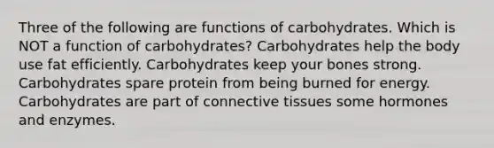 Three of the following are functions of carbohydrates. Which is NOT a function of carbohydrates? Carbohydrates help the body use fat efficiently. Carbohydrates keep your bones strong. Carbohydrates spare protein from being burned for energy. Carbohydrates are part of connective tissues some hormones and enzymes.