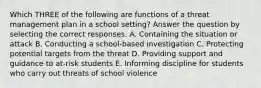 Which THREE of the following are functions of a threat management plan in a school setting? Answer the question by selecting the correct responses. A. Containing the situation or attack B. Conducting a school-based investigation C. Protecting potential targets from the threat D. Providing support and guidance to at-risk students E. Informing discipline for students who carry out threats of school violence