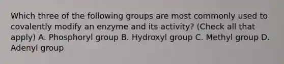 Which three of the following groups are most commonly used to covalently modify an enzyme and its activity? (Check all that apply) A. Phosphoryl group B. Hydroxyl group C. Methyl group D. Adenyl group