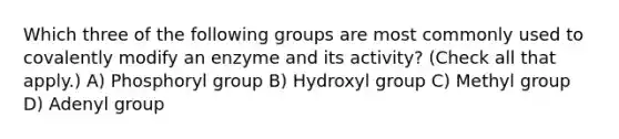 Which three of the following groups are most commonly used to covalently modify an enzyme and its activity? (Check all that apply.) A) Phosphoryl group B) Hydroxyl group C) Methyl group D) Adenyl group