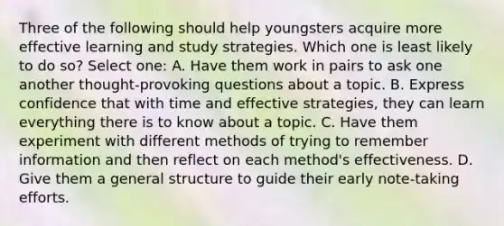 Three of the following should help youngsters acquire more effective learning and study strategies. Which one is least likely to do so? Select one: A. Have them work in pairs to ask one another thought-provoking questions about a topic. B. Express confidence that with time and effective strategies, they can learn everything there is to know about a topic. C. Have them experiment with different methods of trying to remember information and then reflect on each method's effectiveness. D. Give them a general structure to guide their early note-taking efforts.