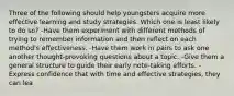 Three of the following should help youngsters acquire more effective learning and study strategies. Which one is least likely to do so? -Have them experiment with different methods of trying to remember information and then reflect on each method's effectiveness. -Have them work in pairs to ask one another thought-provoking questions about a topic. -Give them a general structure to guide their early note-taking efforts. -Express confidence that with time and effective strategies, they can lea