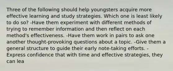 Three of the following should help youngsters acquire more effective learning and study strategies. Which one is least likely to do so? -Have them experiment with different methods of trying to remember information and then reflect on each method's effectiveness. -Have them work in pairs to ask one another thought-provoking questions about a topic. -Give them a general structure to guide their early note-taking efforts. -Express confidence that with time and effective strategies, they can lea