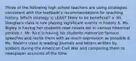 Three of the following high school teachers are using strategies consistent with the textbook's recommendations for teaching history. Which strategy is LEAST likely to be beneficial? a. Mr. Douglas's class is role playing significant events in history b. Ms. Bigley is having her students read novels set in various historical periods c. Mr. Rice is having his students memorize famous speeches and recite them with as much expression as possible d. Ms. Walsh's class is reading journals and letters written by soldiers during the American Civil War and comparing them to newspaper accounts of the time