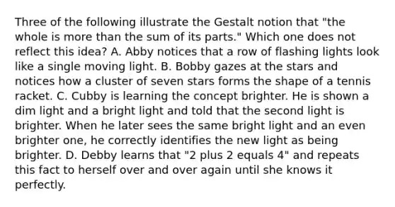 Three of the following illustrate the Gestalt notion that "the whole is more than the sum of its parts." Which one does not reflect this idea? A. Abby notices that a row of flashing lights look like a single moving light. B. Bobby gazes at the stars and notices how a cluster of seven stars forms the shape of a tennis racket. C. Cubby is learning the concept brighter. He is shown a dim light and a bright light and told that the second light is brighter. When he later sees the same bright light and an even brighter one, he correctly identifies the new light as being brighter. D. Debby learns that "2 plus 2 equals 4" and repeats this fact to herself over and over again until she knows it perfectly.