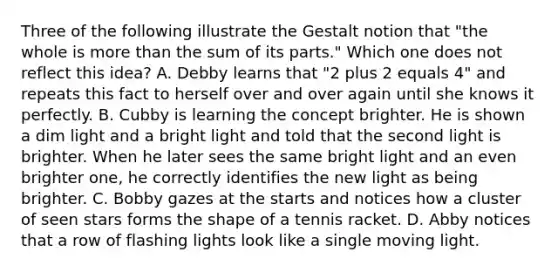 Three of the following illustrate the Gestalt notion that "the whole is more than the sum of its parts." Which one does not reflect this idea? A. Debby learns that "2 plus 2 equals 4" and repeats this fact to herself over and over again until she knows it perfectly. B. Cubby is learning the concept brighter. He is shown a dim light and a bright light and told that the second light is brighter. When he later sees the same bright light and an even brighter one, he correctly identifies the new light as being brighter. C. Bobby gazes at the starts and notices how a cluster of seen stars forms the shape of a tennis racket. D. Abby notices that a row of flashing lights look like a single moving light.