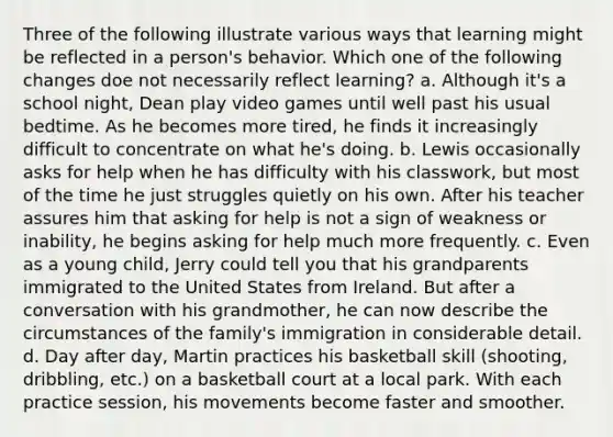 Three of the following illustrate various ways that learning might be reflected in a person's behavior. Which one of the following changes doe not necessarily reflect learning? a. Although it's a school night, Dean play video games until well past his usual bedtime. As he becomes more tired, he finds it increasingly difficult to concentrate on what he's doing. b. Lewis occasionally asks for help when he has difficulty with his classwork, but most of the time he just struggles quietly on his own. After his teacher assures him that asking for help is not a sign of weakness or inability, he begins asking for help much more frequently. c. Even as a young child, Jerry could tell you that his grandparents immigrated to the United States from Ireland. But after a conversation with his grandmother, he can now describe the circumstances of the family's immigration in considerable detail. d. Day after day, Martin practices his basketball skill (shooting, dribbling, etc.) on a basketball court at a local park. With each practice session, his movements become faster and smoother.