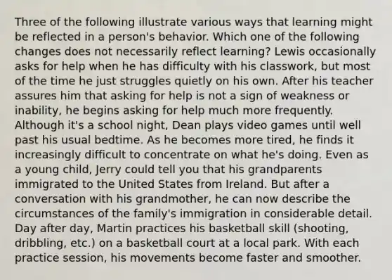 Three of the following illustrate various ways that learning might be reflected in a person's behavior. Which one of the following changes does not necessarily reflect learning? Lewis occasionally asks for help when he has difficulty with his classwork, but most of the time he just struggles quietly on his own. After his teacher assures him that asking for help is not a sign of weakness or inability, he begins asking for help much more frequently. Although it's a school night, Dean plays video games until well past his usual bedtime. As he becomes more tired, he finds it increasingly difficult to concentrate on what he's doing. Even as a young child, Jerry could tell you that his grandparents immigrated to the United States from Ireland. But after a conversation with his grandmother, he can now describe the circumstances of the family's immigration in considerable detail. Day after day, Martin practices his basketball skill (shooting, dribbling, etc.) on a basketball court at a local park. With each practice session, his movements become faster and smoother.