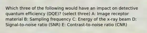 Which three of the following would have an impact on detective quantum efficiency (DQE)? (select three) A: Image receptor material B: Sampling frequency C: Energy of the x-ray beam D: Signal-to-noise ratio (SNR) E: Contrast-to-noise ratio (CNR)