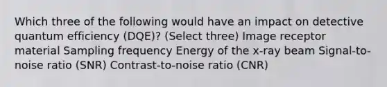 Which three of the following would have an impact on detective quantum efficiency (DQE)? (Select three) Image receptor material Sampling frequency Energy of the x-ray beam Signal-to-noise ratio (SNR) Contrast-to-noise ratio (CNR)