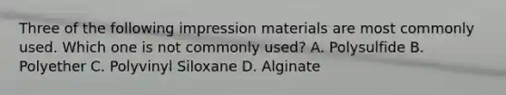 Three of the following impression materials are most commonly used. Which one is not commonly used? A. Polysulfide B. Polyether C. Polyvinyl Siloxane D. Alginate