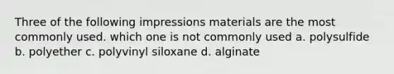 Three of the following impressions materials are the most commonly used. which one is not commonly used a. polysulfide b. polyether c. polyvinyl siloxane d. alginate