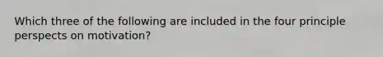 Which three of the following are included in the four principle perspects on motivation?