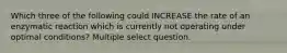 Which three of the following could INCREASE the rate of an enzymatic reaction which is currently not operating under optimal conditions? Multiple select question.