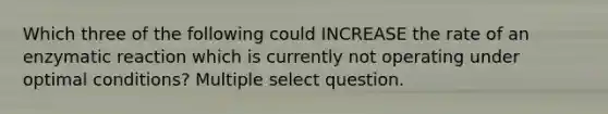 Which three of the following could INCREASE the rate of an enzymatic reaction which is currently not operating under optimal conditions? Multiple select question.