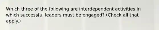 Which three of the following are interdependent activities in which successful leaders must be engaged? (Check all that apply.)