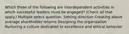 Which three of the following are interdependent activities in which successful leaders must be engaged? (Check all that apply.) Multiple select question. Setting direction Creating above average shareholder returns Designing the organization Nurturing a culture dedicated to excellence and ethical behavior