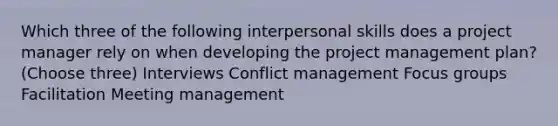 Which three of the following interpersonal skills does a project manager rely on when developing the project management plan? (Choose three) Interviews Conflict management Focus groups Facilitation Meeting management