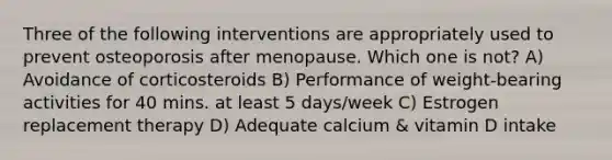 Three of the following interventions are appropriately used to prevent osteoporosis after menopause. Which one is not? A) Avoidance of corticosteroids B) Performance of weight-bearing activities for 40 mins. at least 5 days/week C) Estrogen replacement therapy D) Adequate calcium & vitamin D intake