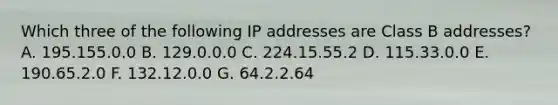 Which three of the following IP addresses are Class B addresses? A. 195.155.0.0 B. 129.0.0.0 C. 224.15.55.2 D. 115.33.0.0 E. 190.65.2.0 F. 132.12.0.0 G. 64.2.2.64