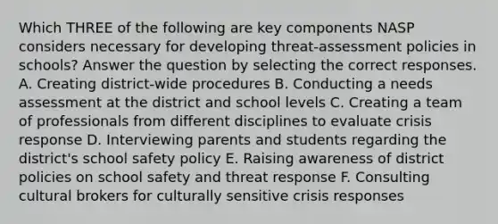 Which THREE of the following are key components NASP considers necessary for developing threat-assessment policies in schools? Answer the question by selecting the correct responses. A. Creating district-wide procedures B. Conducting a needs assessment at the district and school levels C. Creating a team of professionals from different disciplines to evaluate crisis response D. Interviewing parents and students regarding the district's school safety policy E. Raising awareness of district policies on school safety and threat response F. Consulting cultural brokers for culturally sensitive crisis responses