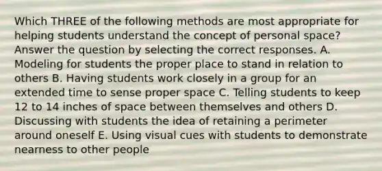 Which THREE of the following methods are most appropriate for helping students understand the concept of personal space? Answer the question by selecting the correct responses. A. Modeling for students the proper place to stand in relation to others B. Having students work closely in a group for an extended time to sense proper space C. Telling students to keep 12 to 14 inches of space between themselves and others D. Discussing with students the idea of retaining a perimeter around oneself E. Using visual cues with students to demonstrate nearness to other people