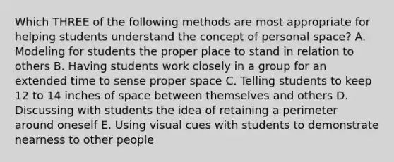 Which THREE of the following methods are most appropriate for helping students understand the concept of personal space? A. Modeling for students the proper place to stand in relation to others B. Having students work closely in a group for an extended time to sense proper space C. Telling students to keep 12 to 14 inches of space between themselves and others D. Discussing with students the idea of retaining a perimeter around oneself E. Using visual cues with students to demonstrate nearness to other people