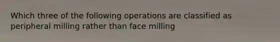 Which three of the following operations are classified as peripheral milling rather than face milling