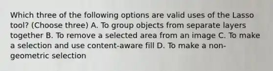 Which three of the following options are valid uses of the Lasso tool? (Choose three) A. To group objects from separate layers together B. To remove a selected area from an image C. To make a selection and use content-aware fill D. To make a non-geometric selection