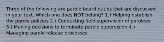 Three of the following are parole board duties that are discussed in your text. Which one does NOT belong? 1.) Helping establish the parole policies 2.) Conducting field supervision of parolees 3.) Making decisions to terminate parole supervision 4.) Managing parole release processes