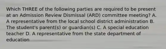 Which THREE of the following parties are required to be present at an Admission Review Dismissal (ARD) committee meeting? A. A representative from the local school district administration B. The student's parent(s) or guardian(s) C. A special education teacher D. A representative from the state department of education