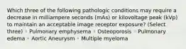 Which three of the following pathologic conditions may require a decrease in milliampere seconds (mAs) or kilovoltage peak (kVp) to maintain an acceptable image receptor exposure? (Select three) ◦ Pulmonary emphysema ◦ Osteoporosis ◦ Pulmonary edema ◦ Aortic Aneurysm ◦ Multiple myeloma