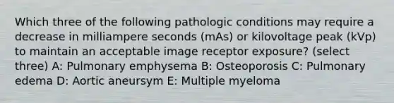 Which three of the following pathologic conditions may require a decrease in milliampere seconds (mAs) or kilovoltage peak (kVp) to maintain an acceptable image receptor exposure? (select three) A: Pulmonary emphysema B: Osteoporosis C: Pulmonary edema D: Aortic aneursym E: Multiple myeloma