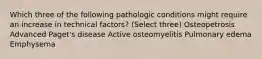 Which three of the following pathologic conditions might require an increase in technical factors? (Select three) Osteopetrosis Advanced Paget's disease Active osteomyelitis Pulmonary edema ﻿Emphysema