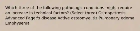 Which three of the following pathologic conditions might require an increase in technical factors? (Select three) Osteopetrosis Advanced Paget's disease Active osteomyelitis Pulmonary edema ﻿Emphysema