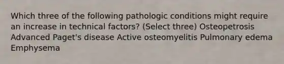 Which three of the following pathologic conditions might require an increase in technical factors? (Select three) Osteopetrosis Advanced Paget's disease Active osteomyelitis Pulmonary edema Emphysema