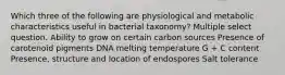 Which three of the following are physiological and metabolic characteristics useful in bacterial taxonomy? Multiple select question. Ability to grow on certain carbon sources Presence of carotenoid pigments DNA melting temperature G + C content Presence, structure and location of endospores Salt tolerance