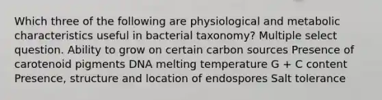 Which three of the following are physiological and metabolic characteristics useful in bacterial taxonomy? Multiple select question. Ability to grow on certain carbon sources Presence of carotenoid pigments DNA melting temperature G + C content Presence, structure and location of endospores Salt tolerance