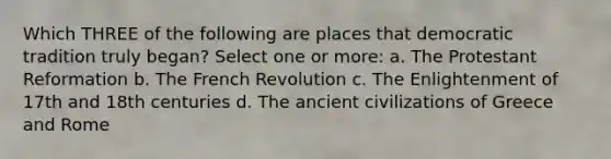 Which THREE of the following are places that democratic tradition truly began? Select one or more: a. The Protestant Reformation b. The French Revolution c. The Enlightenment of 17th and 18th centuries d. The ancient civilizations of Greece and Rome