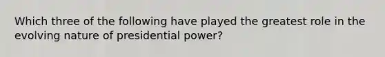 Which three of the following have played the greatest role in the evolving nature of presidential power?