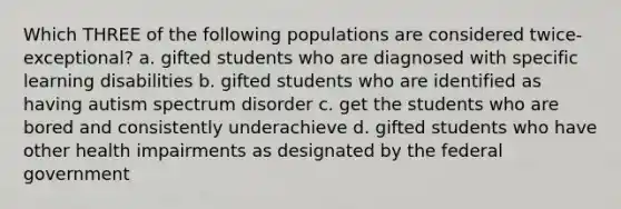 Which THREE of the following populations are considered twice-exceptional? a. gifted students who are diagnosed with specific learning disabilities b. gifted students who are identified as having autism spectrum disorder c. get the students who are bored and consistently underachieve d. gifted students who have other health impairments as designated by the federal government