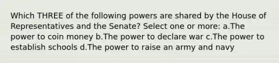 Which THREE of the following powers are shared by the House of Representatives and the Senate? Select one or more: a.The power to coin money b.The power to declare war c.The power to establish schools d.The power to raise an army and navy