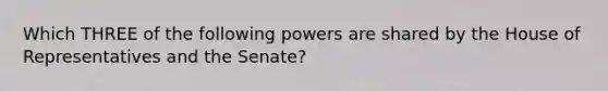 Which THREE of the following powers are shared by the House of Representatives and the Senate?