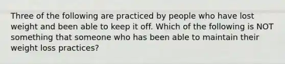 Three of the following are practiced by people who have lost weight and been able to keep it off. Which of the following is NOT something that someone who has been able to maintain their weight loss practices?