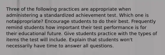 Three of the following practices are appropriate when administering a standardized achievement test. Which one is notappropriate? Encourage students to do their best. Frequently remind students how important their test performance is for their educational future. Give students practice with the types of items the test will include. Explain that students won't necessarily have time to answer all questions.