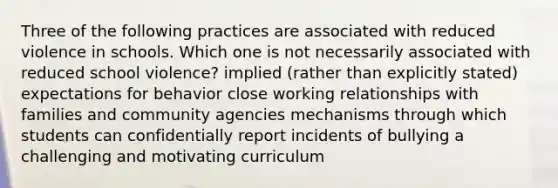 Three of the following practices are associated with reduced violence in schools. Which one is not necessarily associated with reduced school violence? implied (rather than explicitly stated) expectations for behavior close working relationships with families and community agencies mechanisms through which students can confidentially report incidents of bullying a challenging and motivating curriculum